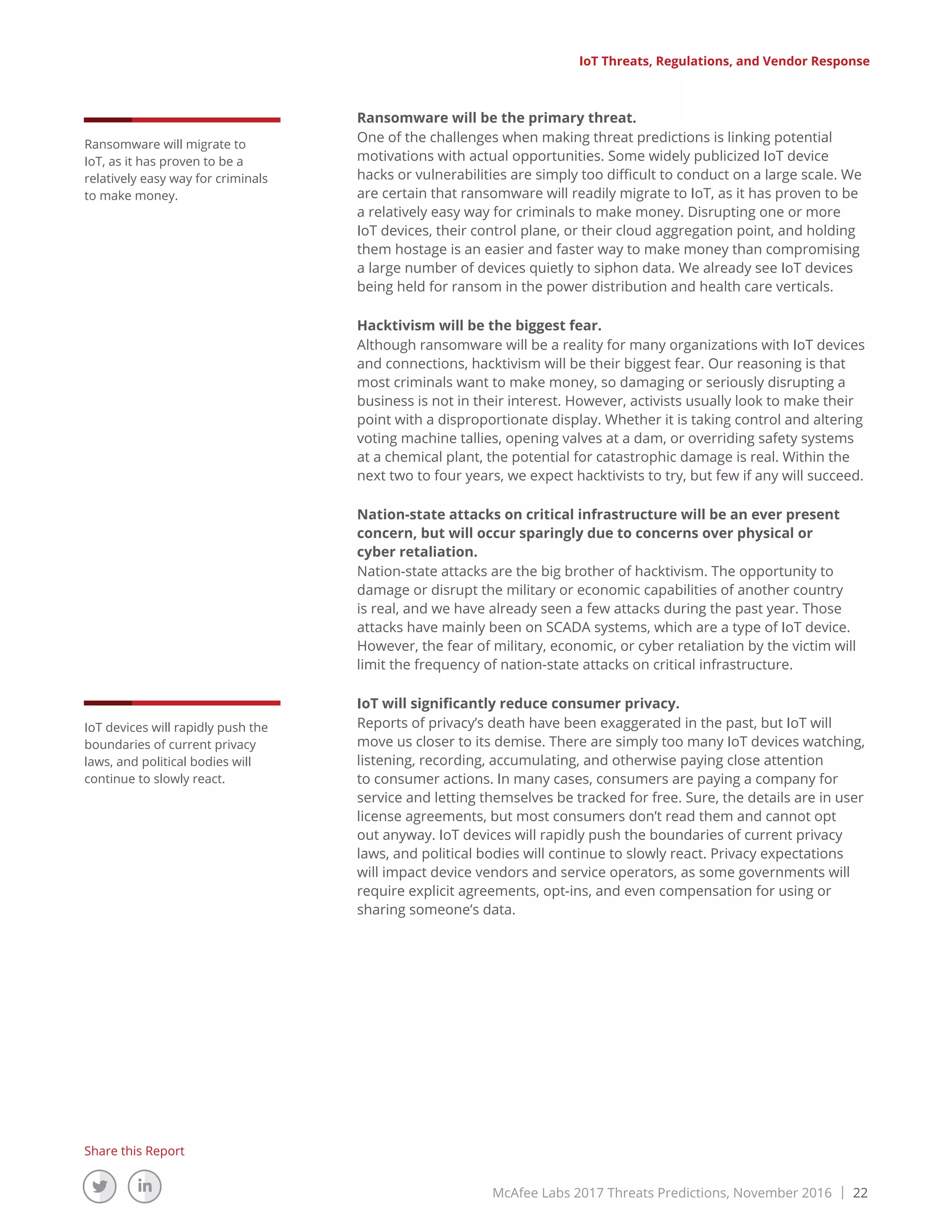 McAfee Labs 2017 Threats Predictions, November 2016 | 22
Share this Report
Ransomware will be the primary threat.
One of the challenges when making threat predictions is linking potential
motivations with actual opportunities. Some widely publicized IoT device
hacks or vulnerabilities are simply too difficult to conduct on a large scale. We
are certain that ransomware will readily migrate to IoT, as it has proven to be
a relatively easy way for criminals to make money. Disrupting one or more
IoT devices, their control plane, or their cloud aggregation point, and holding
them hostage is an easier and faster way to make money than compromising
a large number of devices quietly to siphon data. We already see IoT devices
being held for ransom in the power distribution and health care verticals.
Hacktivism will be the biggest fear.
Although ransomware will be a reality for many organizations with IoT devices
and connections, hacktivism will be their biggest fear. Our reasoning is that
most criminals want to make money, so damaging or seriously disrupting a
business is not in their interest. However, activists usually look to make their
point with a disproportionate display. Whether it is taking control and altering
voting machine tallies, opening valves at a dam, or overriding safety systems
at a chemical plant, the potential for catastrophic damage is real. Within the
next two to four years, we expect hacktivists to try, but few if any will succeed.
Nation-state attacks on critical infrastructure will be an ever present
concern, but will occur sparingly due to concerns over physical or
cyber retaliation.
Nation-state attacks are the big brother of hacktivism. The opportunity to
damage or disrupt the military or economic capabilities of another country
is real, and we have already seen a few attacks during the past year. Those
attacks have mainly been on SCADA systems, which are a type of IoT device.
However, the fear of military, economic, or cyber retaliation by the victim will
limit the frequency of nation-state attacks on critical infrastructure.
IoT will significantly reduce consumer privacy.
Reports of privacy’s death have been exaggerated in the past, but IoT will
move us closer to its demise. There are simply too many IoT devices watching,
listening, recording, accumulating, and otherwise paying close attention
to consumer actions. In many cases, consumers are paying a company for
service and letting themselves be tracked for free. Sure, the details are in user
license agreements, but most consumers don’t read them and cannot opt
out anyway. IoT devices will rapidly push the boundaries of current privacy
laws, and political bodies will continue to slowly react. Privacy expectations
will impact device vendors and service operators, as some governments will
require explicit agreements, opt-ins, and even compensation for using or
sharing someone’s data.
Ransomware will migrate to
IoT, as it has proven to be a
relatively easy way for criminals
to make money.
IoT devices will rapidly push the
boundaries of current privacy
laws, and political bodies will
continue to slowly react.
IoT Threats, Regulations, and Vendor Response
 