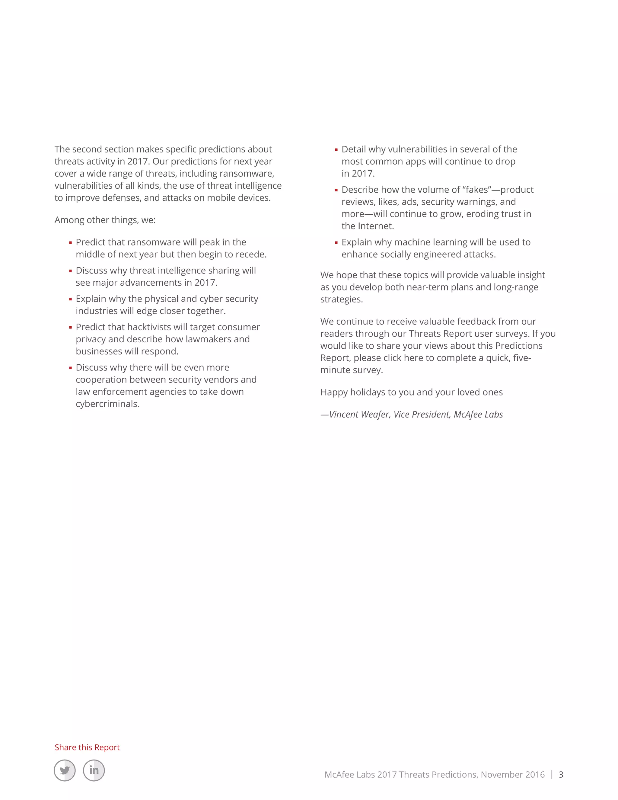 McAfee Labs 2017 Threats Predictions, November 2016 | 3
Share this Report
The second section makes specific predictions about
threats activity in 2017. Our predictions for next year
cover a wide range of threats, including ransomware,
vulnerabilities of all kinds, the use of threat intelligence
to improve defenses, and attacks on mobile devices.
Among other things, we:
■■ Predict that ransomware will peak in the
middle of next year but then begin to recede.
■■ Discuss why threat intelligence sharing will
see major advancements in 2017.
■■ Explain why the physical and cyber security
industries will edge closer together.
■■ Predict that hacktivists will target consumer
privacy and describe how lawmakers and
businesses will respond.
■■ Discuss why there will be even more
cooperation between security vendors and
law enforcement agencies to take down
cybercriminals.
■■ Detail why vulnerabilities in several of the
most common apps will continue to drop
in 2017.
■■ Describe how the volume of “fakes”—product
reviews, likes, ads, security warnings, and
more—will continue to grow, eroding trust in
the Internet.
■■ Explain why machine learning will be used to
enhance socially engineered attacks.
We hope that these topics will provide valuable insight
as you develop both near-term plans and long-range
strategies.
We continue to receive valuable feedback from our
readers through our Threats Report user surveys. If you
would like to share your views about this Predictions
Report, please click here to complete a quick, five-
minute survey.
Happy holidays to you and your loved ones
—Vincent Weafer, Vice President, McAfee Labs
 