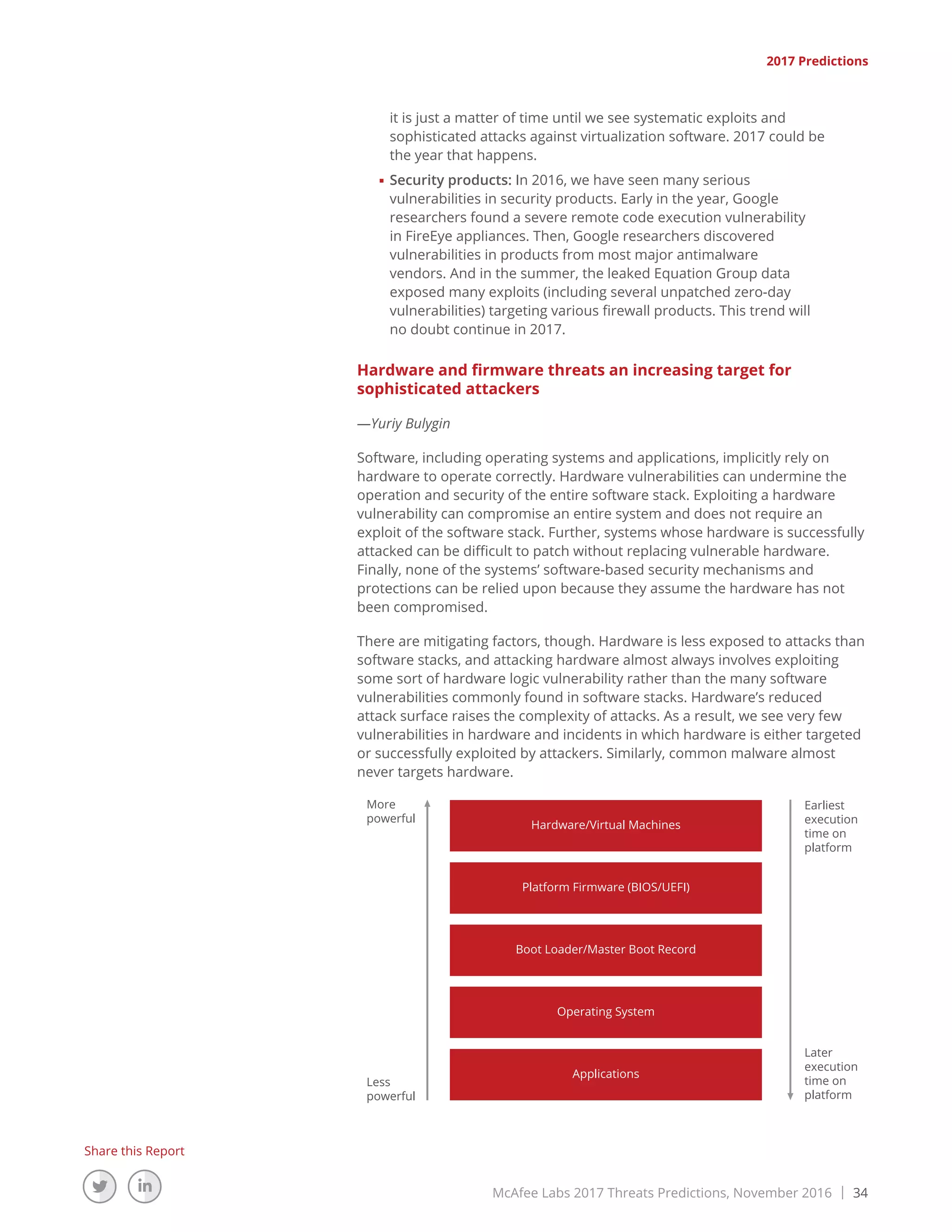 McAfee Labs 2017 Threats Predictions, November 2016 | 34
Share this Report
it is just a matter of time until we see systematic exploits and
sophisticated attacks against virtualization software. 2017 could be
the year that happens.
■■ Security products: In 2016, we have seen many serious
vulnerabilities in security products. Early in the year, Google
researchers found a severe remote code execution vulnerability
in FireEye appliances. Then, Google researchers discovered
vulnerabilities in products from most major antimalware
vendors. And in the summer, the leaked Equation Group data
exposed many exploits (including several unpatched zero-day
vulnerabilities) targeting various firewall products. This trend will
no doubt continue in 2017.
Hardware and firmware threats an increasing target for
sophisticated attackers
—Yuriy Bulygin
Software, including operating systems and applications, implicitly rely on
hardware to operate correctly. Hardware vulnerabilities can undermine the
operation and security of the entire software stack. Exploiting a hardware
vulnerability can compromise an entire system and does not require an
exploit of the software stack. Further, systems whose hardware is successfully
attacked can be difficult to patch without replacing vulnerable hardware.
Finally, none of the systems’ software-based security mechanisms and
protections can be relied upon because they assume the hardware has not
been compromised.
There are mitigating factors, though. Hardware is less exposed to attacks than
software stacks, and attacking hardware almost always involves exploiting
some sort of hardware logic vulnerability rather than the many software
vulnerabilities commonly found in software stacks. Hardware’s reduced
attack surface raises the complexity of attacks. As a result, we see very few
vulnerabilities in hardware and incidents in which hardware is either targeted
or successfully exploited by attackers. Similarly, common malware almost
never targets hardware.
More
powerful
Later
execution
time on
platform
Earliest
execution
time on
platform
Less
powerful
Hardware/Virtual Machines
Platform Firmware (BIOS/UEFI)
Boot Loader/Master Boot Record
Operating System
Applications
2017 Predictions
 