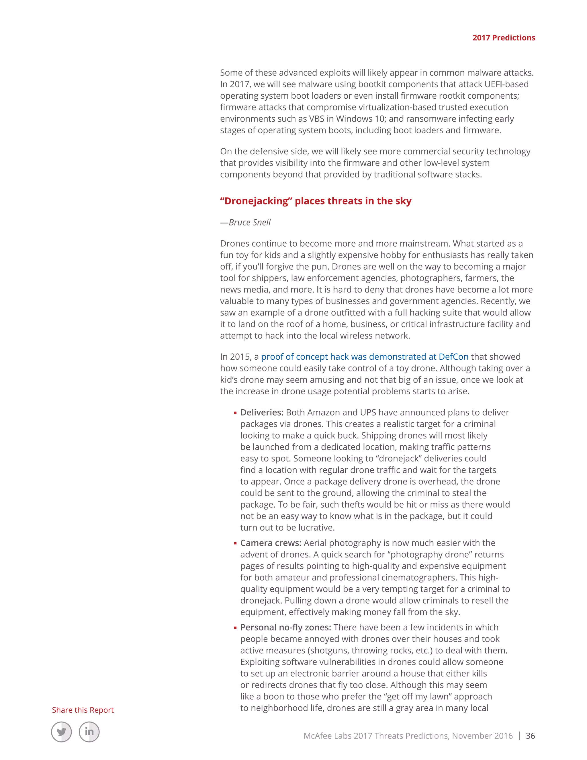McAfee Labs 2017 Threats Predictions, November 2016 | 36
Share this Report
Some of these advanced exploits will likely appear in common malware attacks.
In 2017, we will see malware using bootkit components that attack UEFI-based
operating system boot loaders or even install firmware rootkit components;
firmware attacks that compromise virtualization-based trusted execution
environments such as VBS in Windows 10; and ransomware infecting early
stages of operating system boots, including boot loaders and firmware.
On the defensive side, we will likely see more commercial security technology
that provides visibility into the firmware and other low-level system
components beyond that provided by traditional software stacks.
“Dronejacking” places threats in the sky
—Bruce Snell
Drones continue to become more and more mainstream. What started as a
fun toy for kids and a slightly expensive hobby for enthusiasts has really taken
off, if you’ll forgive the pun. Drones are well on the way to becoming a major
tool for shippers, law enforcement agencies, photographers, farmers, the
news media, and more. It is hard to deny that drones have become a lot more
valuable to many types of businesses and government agencies. Recently, we
saw an example of a drone outfitted with a full hacking suite that would allow
it to land on the roof of a home, business, or critical infrastructure facility and
attempt to hack into the local wireless network.
In 2015, a proof of concept hack was demonstrated at DefCon that showed
how someone could easily take control of a toy drone. Although taking over a
kid’s drone may seem amusing and not that big of an issue, once we look at
the increase in drone usage potential problems starts to arise.
■■ Deliveries: Both Amazon and UPS have announced plans to deliver
packages via drones. This creates a realistic target for a criminal
looking to make a quick buck. Shipping drones will most likely
be launched from a dedicated location, making traffic patterns
easy to spot. Someone looking to “dronejack” deliveries could
find a location with regular drone traffic and wait for the targets
to appear. Once a package delivery drone is overhead, the drone
could be sent to the ground, allowing the criminal to steal the
package. To be fair, such thefts would be hit or miss as there would
not be an easy way to know what is in the package, but it could
turn out to be lucrative.
■■ Camera crews: Aerial photography is now much easier with the
advent of drones. A quick search for “photography drone” returns
pages of results pointing to high-quality and expensive equipment
for both amateur and professional cinematographers. This high-
quality equipment would be a very tempting target for a criminal to
dronejack. Pulling down a drone would allow criminals to resell the
equipment, effectively making money fall from the sky.
■■ Personal no-fly zones: There have been a few incidents in which
people became annoyed with drones over their houses and took
active measures (shotguns, throwing rocks, etc.) to deal with them.
Exploiting software vulnerabilities in drones could allow someone
to set up an electronic barrier around a house that either kills
or redirects drones that fly too close. Although this may seem
like a boon to those who prefer the “get off my lawn” approach
to neighborhood life, drones are still a gray area in many local
2017 Predictions
 