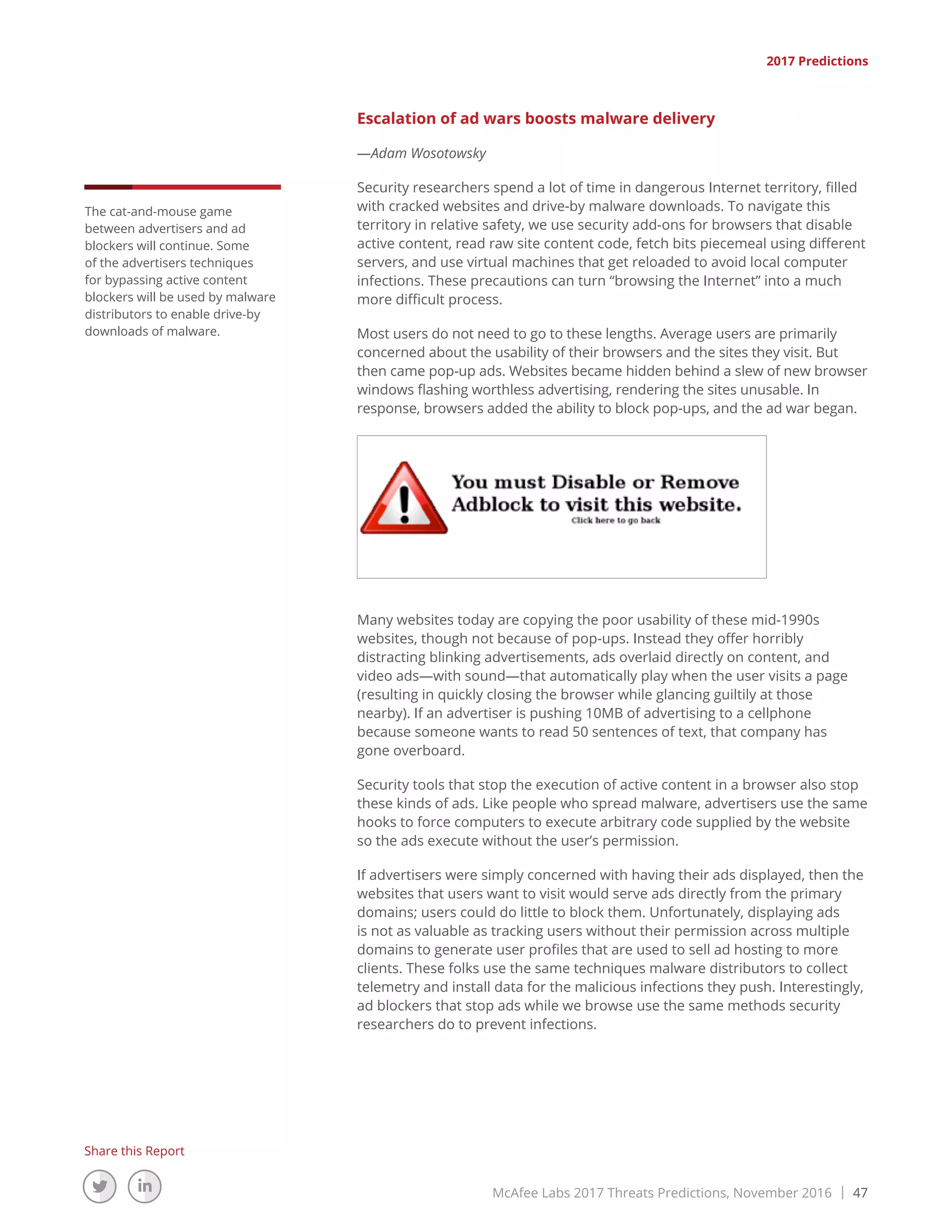 McAfee Labs 2017 Threats Predictions, November 2016 | 47
Share this Report
2017 Predictions
The cat-and-mouse game
between advertisers and ad
blockers will continue. Some
of the advertisers techniques
for bypassing active content
blockers will be used by malware
distributors to enable drive-by
downloads of malware.
Escalation of ad wars boosts malware delivery
—Adam Wosotowsky
Security researchers spend a lot of time in dangerous Internet territory, filled
with cracked websites and drive-by malware downloads. To navigate this
territory in relative safety, we use security add-ons for browsers that disable
active content, read raw site content code, fetch bits piecemeal using different
servers, and use virtual machines that get reloaded to avoid local computer
infections. These precautions can turn “browsing the Internet” into a much
more difficult process.
Most users do not need to go to these lengths. Average users are primarily
concerned about the usability of their browsers and the sites they visit. But
then came pop-up ads. Websites became hidden behind a slew of new browser
windows flashing worthless advertising, rendering the sites unusable. In
response, browsers added the ability to block pop-ups, and the ad war began.
Many websites today are copying the poor usability of these mid-1990s
websites, though not because of pop-ups. Instead they offer horribly
distracting blinking advertisements, ads overlaid directly on content, and
video ads—with sound—that automatically play when the user visits a page
(resulting in quickly closing the browser while glancing guiltily at those
nearby). If an advertiser is pushing 10MB of advertising to a cellphone
because someone wants to read 50 sentences of text, that company has
gone overboard.
Security tools that stop the execution of active content in a browser also stop
these kinds of ads. Like people who spread malware, advertisers use the same
hooks to force computers to execute arbitrary code supplied by the website
so the ads execute without the user’s permission.
If advertisers were simply concerned with having their ads displayed, then the
websites that users want to visit would serve ads directly from the primary
domains; users could do little to block them. Unfortunately, displaying ads
is not as valuable as tracking users without their permission across multiple
domains to generate user profiles that are used to sell ad hosting to more
clients. These folks use the same techniques malware distributors to collect
telemetry and install data for the malicious infections they push. Interestingly,
ad blockers that stop ads while we browse use the same methods security
researchers do to prevent infections.
 