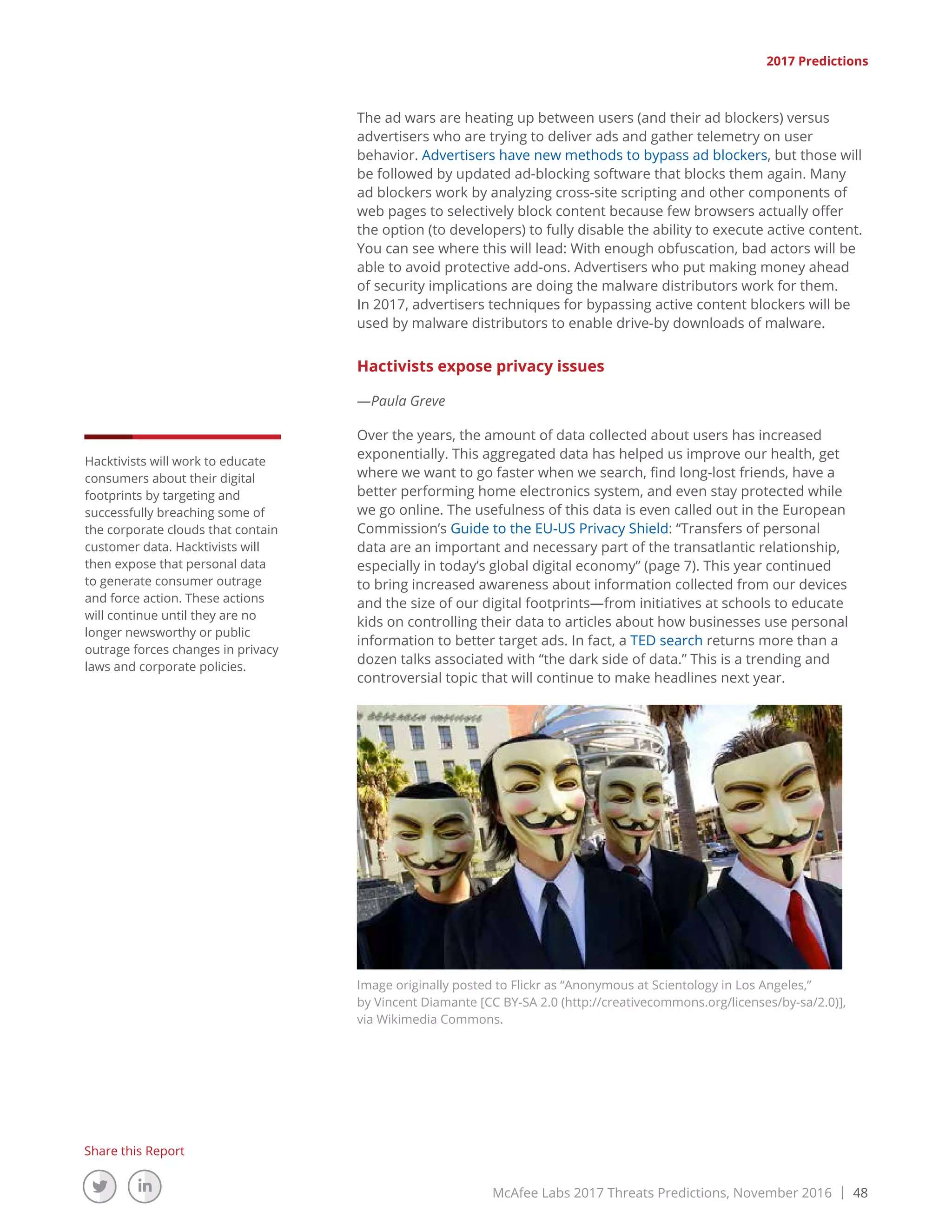 McAfee Labs 2017 Threats Predictions, November 2016 | 48
Share this Report
2017 Predictions
The ad wars are heating up between users (and their ad blockers) versus
advertisers who are trying to deliver ads and gather telemetry on user
behavior. Advertisers have new methods to bypass ad blockers, but those will
be followed by updated ad-blocking software that blocks them again. Many
ad blockers work by analyzing cross-site scripting and other components of
web pages to selectively block content because few browsers actually offer
the option (to developers) to fully disable the ability to execute active content.
You can see where this will lead: With enough obfuscation, bad actors will be
able to avoid protective add-ons. Advertisers who put making money ahead
of security implications are doing the malware distributors work for them.
In 2017, advertisers techniques for bypassing active content blockers will be
used by malware distributors to enable drive-by downloads of malware.
Hactivists expose privacy issues
—Paula Greve
Over the years, the amount of data collected about users has increased
exponentially. This aggregated data has helped us improve our health, get
where we want to go faster when we search, find long-lost friends, have a
better performing home electronics system, and even stay protected while
we go online. The usefulness of this data is even called out in the European
Commission’s Guide to the EU-US Privacy Shield: “Transfers of personal
data are an important and necessary part of the transatlantic relationship,
especially in today’s global digital economy” (page 7). This year continued
to bring increased awareness about information collected from our devices
and the size of our digital footprints—from initiatives at schools to educate
kids on controlling their data to articles about how businesses use personal
information to better target ads. In fact, a TED search returns more than a
dozen talks associated with “the dark side of data.” This is a trending and
controversial topic that will continue to make headlines next year.
Image originally posted to Flickr as “Anonymous at Scientology in Los Angeles,”
by Vincent Diamante [CC BY-SA 2.0 (http://creativecommons.org/licenses/by-sa/2.0)],
via Wikimedia Commons.
Hacktivists will work to educate
consumers about their digital
footprints by targeting and
successfully breaching some of
the corporate clouds that contain
customer data. Hacktivists will
then expose that personal data
to generate consumer outrage
and force action. These actions
will continue until they are no
longer newsworthy or public
outrage forces changes in privacy
laws and corporate policies.
 