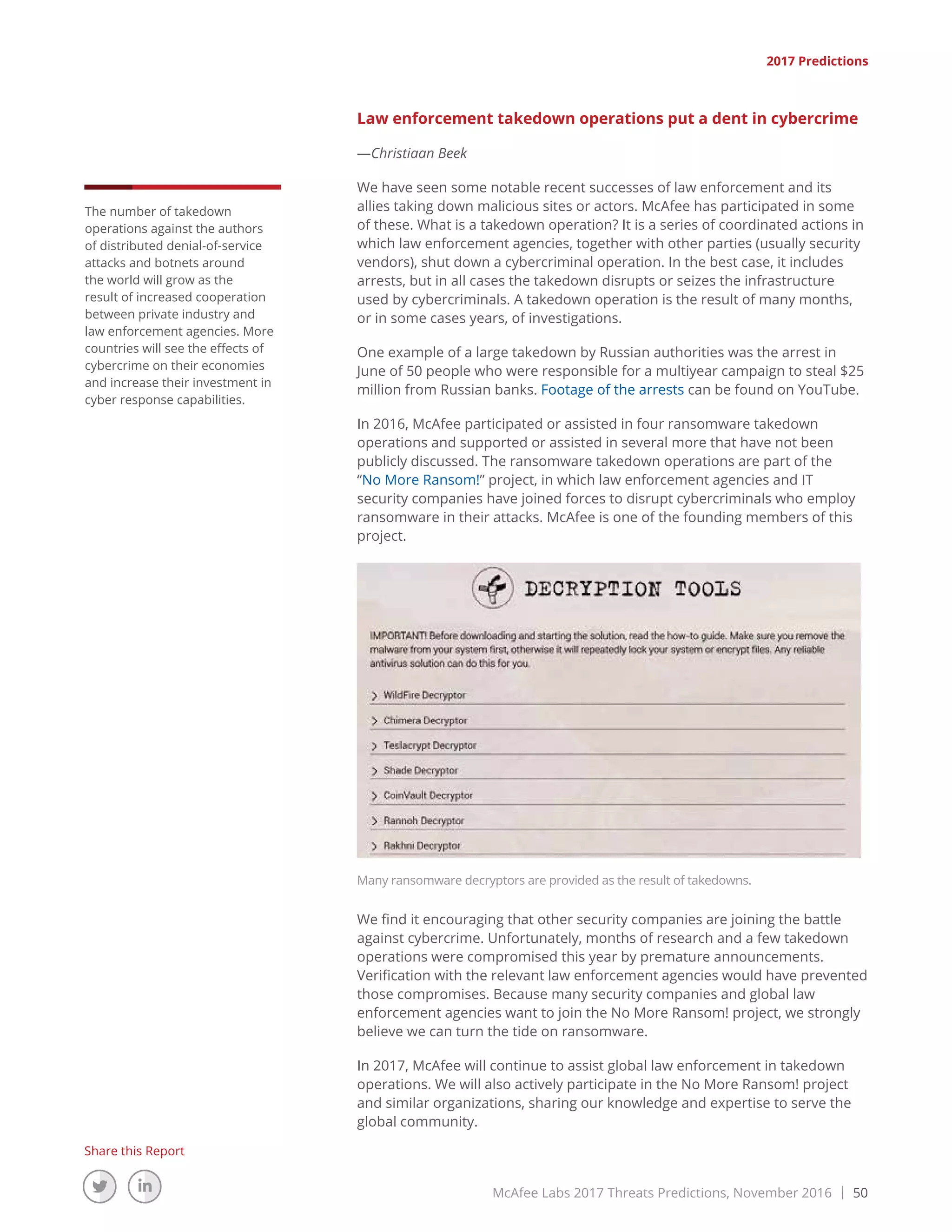 McAfee Labs 2017 Threats Predictions, November 2016 | 50
Share this Report
2017 Predictions
Law enforcement takedown operations put a dent in cybercrime
—Christiaan Beek
We have seen some notable recent successes of law enforcement and its
allies taking down malicious sites or actors. McAfee has participated in some
of these. What is a takedown operation? It is a series of coordinated actions in
which law enforcement agencies, together with other parties (usually security
vendors), shut down a cybercriminal operation. In the best case, it includes
arrests, but in all cases the takedown disrupts or seizes the infrastructure
used by cybercriminals. A takedown operation is the result of many months,
or in some cases years, of investigations.
One example of a large takedown by Russian authorities was the arrest in
June of 50 people who were responsible for a multiyear campaign to steal $25
million from Russian banks. Footage of the arrests can be found on YouTube.
In 2016, McAfee participated or assisted in four ransomware takedown
operations and supported or assisted in several more that have not been
publicly discussed. The ransomware takedown operations are part of the
“No More Ransom!” project, in which law enforcement agencies and IT
security companies have joined forces to disrupt cybercriminals who employ
ransomware in their attacks. McAfee is one of the founding members of this
project.
Many ransomware decryptors are provided as the result of takedowns.
We find it encouraging that other security companies are joining the battle
against cybercrime. Unfortunately, months of research and a few takedown
operations were compromised this year by premature announcements.
Verification with the relevant law enforcement agencies would have prevented
those compromises. Because many security companies and global law
enforcement agencies want to join the No More Ransom! project, we strongly
believe we can turn the tide on ransomware.
In 2017, McAfee will continue to assist global law enforcement in takedown
operations. We will also actively participate in the No More Ransom! project
and similar organizations, sharing our knowledge and expertise to serve the
global community.
The number of takedown
operations against the authors
of distributed denial-of-service
attacks and botnets around
the world will grow as the
result of increased cooperation
between private industry and
law enforcement agencies. More
countries will see the effects of
cybercrime on their economies
and increase their investment in
cyber response capabilities.
 