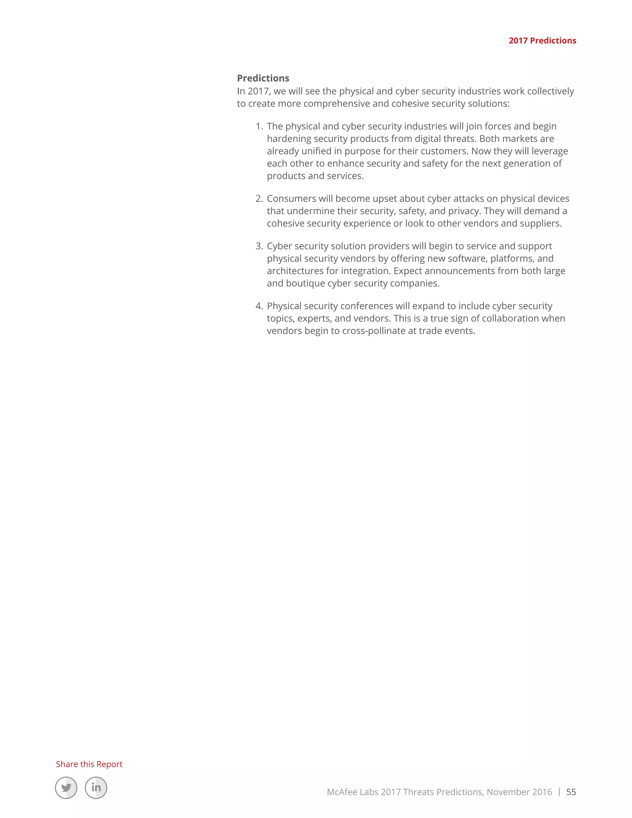 McAfee Labs 2017 Threats Predictions, November 2016 | 55
Share this Report
2017 Predictions
Predictions
In 2017, we will see the physical and cyber security industries work collectively
to create more comprehensive and cohesive security solutions:
1.	The physical and cyber security industries will join forces and begin
hardening security products from digital threats. Both markets are
already unified in purpose for their customers. Now they will leverage
each other to enhance security and safety for the next generation of
products and services.
2.	Consumers will become upset about cyber attacks on physical devices
that undermine their security, safety, and privacy. They will demand a
cohesive security experience or look to other vendors and suppliers.
3.	Cyber security solution providers will begin to service and support
physical security vendors by offering new software, platforms, and
architectures for integration. Expect announcements from both large
and boutique cyber security companies.
4.	Physical security conferences will expand to include cyber security
topics, experts, and vendors. This is a true sign of collaboration when
vendors begin to cross-pollinate at trade events.
 