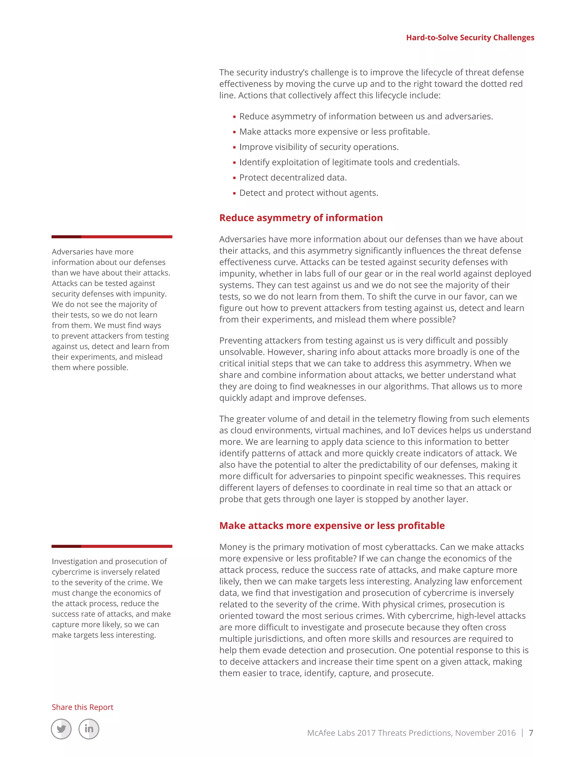 McAfee Labs 2017 Threats Predictions, November 2016 | 7
Share this Report
The security industry’s challenge is to improve the lifecycle of threat defense
effectiveness by moving the curve up and to the right toward the dotted red
line. Actions that collectively affect this lifecycle include:
■■ Reduce asymmetry of information between us and adversaries.
■■ Make attacks more expensive or less profitable.
■■ Improve visibility of security operations.
■■ Identify exploitation of legitimate tools and credentials.
■■ Protect decentralized data.
■■ Detect and protect without agents.
Reduce asymmetry of information
Adversaries have more information about our defenses than we have about
their attacks, and this asymmetry significantly influences the threat defense
effectiveness curve. Attacks can be tested against security defenses with
impunity, whether in labs full of our gear or in the real world against deployed
systems. They can test against us and we do not see the majority of their
tests, so we do not learn from them. To shift the curve in our favor, can we
figure out how to prevent attackers from testing against us, detect and learn
from their experiments, and mislead them where possible?
Preventing attackers from testing against us is very difficult and possibly
unsolvable. However, sharing info about attacks more broadly is one of the
critical initial steps that we can take to address this asymmetry. When we
share and combine information about attacks, we better understand what
they are doing to find weaknesses in our algorithms. That allows us to more
quickly adapt and improve defenses.
The greater volume of and detail in the telemetry flowing from such elements
as cloud environments, virtual machines, and IoT devices helps us understand
more. We are learning to apply data science to this information to better
identify patterns of attack and more quickly create indicators of attack. We
also have the potential to alter the predictability of our defenses, making it
more difficult for adversaries to pinpoint specific weaknesses. This requires
different layers of defenses to coordinate in real time so that an attack or
probe that gets through one layer is stopped by another layer.
Make attacks more expensive or less profitable
Money is the primary motivation of most cyberattacks. Can we make attacks
more expensive or less profitable? If we can change the economics of the
attack process, reduce the success rate of attacks, and make capture more
likely, then we can make targets less interesting. Analyzing law enforcement
data, we find that investigation and prosecution of cybercrime is inversely
related to the severity of the crime. With physical crimes, prosecution is
oriented toward the most serious crimes. With cybercrime, high-level attacks
are more difficult to investigate and prosecute because they often cross
multiple jurisdictions, and often more skills and resources are required to
help them evade detection and prosecution. One potential response to this is
to deceive attackers and increase their time spent on a given attack, making
them easier to trace, identify, capture, and prosecute.
Hard-to-Solve Security Challenges
Adversaries have more
information about our defenses
than we have about their attacks.
Attacks can be tested against
security defenses with impunity.
We do not see the majority of
their tests, so we do not learn
from them. We must find ways
to prevent attackers from testing
against us, detect and learn from
their experiments, and mislead
them where possible.
Investigation and prosecution of
cybercrime is inversely related
to the severity of the crime. We
must change the economics of
the attack process, reduce the
success rate of attacks, and make
capture more likely, so we can
make targets less interesting.
 