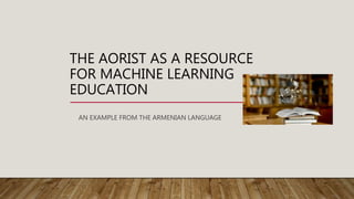 THE AORIST AS A RESOURCE
FOR MACHINE LEARNING
EDUCATION
AN EXAMPLE FROM THE ARMENIAN LANGUAGE
 