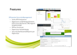 Features

Effizientes Security-Management
 – Volle ePO-Integration
 – Hypervisor-unabhängig (Vmware
     ESX / Citrix XenServer / MS HyperV
     (angekündigt)
 – Offline Virenscan
 – Hypervisor-lastabhängig
 – Security Dashboards/Reports per
     Hypervisor




                                          10
 