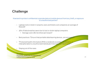 Challenge
How best to protect confidential corporate data on mobile devices from loss, theft, or exposure
                                   to unauthorized parties?

    –     Laptops lost or stolen in airports, taxis and hotels cost companies an average of
          $49,2461

    –     36% of data breaches were due to lost or stolen laptop computers
            • Average cost is $6.75 million per breach2

    –     Best practices: “Ensure that portable data-bearing devices…are encrypted”2

    –     “Protected health information (PHI) is rendered unusable, unreadable, or
          indecipherable to unauthorized individuals if encrypted or destroyed”3

    –     Staying out of the news


    1   Ponemon
    2 Ponemon, 2009   Cost of a Data Breach
    3 HIPAA DHHS Guidance 2009                                                                    25
 