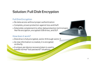 Solution: Full Disk Encryption

Full Disk Encryption
• No data access without proper authentication
• Complete, proven protection against loss and theft
• Extensible complement to other data protection technologies
  like file encryption, encrypted USB drives, and DLP


How does it work?
• Disk drive is fully encrypted, sector A through sector Z
• As new information is created, it is encrypted
  on-the-fly
• A unique, per-device recovery token is used to
  handle normal “lost password” situations



                                                                28
 