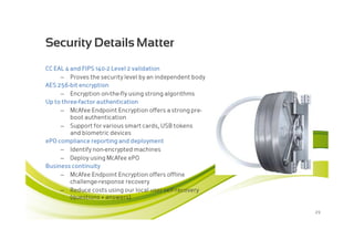 Security Details Matter
CC EAL 4 and FIPS 140-2 Level 2 validation
     – Proves the security level by an independent body
AES 256-bit encryption
     – Encryption on-the-fly using strong algorithms
Up to three-factor authentication
     – McAfee Endpoint Encryption offers a strong pre-
         boot authentication
     – Support for various smart cards, USB tokens
         and biometric devices
ePO compliance reporting and deployment
     – Identify non-encrypted machines
     – Deploy using McAfee ePO
Business continuity
     – McAfee Endpoint Encryption offers offline
         challenge-response recovery
     – Reduce costs using our local user self-recovery
         (questions + answers)

                                                          29
 
