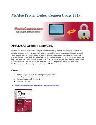 McAfee Promo Codes, Coupon Codes 2015
McAfee All Access Promo Code
McAfee All Access is the world's largest dedicated security company. It contains all McAfee
security products which can handle all security issues. It protects your system from all kinds of
virus attacks. With it’s comprehensive security software customer’s computers are protected
from the latest threats. With the help of Global Threat Intelligence, it tracks emerging threats and
help customers a completely safe environment. You can even surf your internet more secure and
speed. McAfee All Access filters and monitors options that provide perfect security. Use
McAfee coupon codes to get great deals on your McAfee purchase.
Features :
 Protect all your PCs, Macs, smartphones, and tablets
 Guard against viruses and online threats
 Comprehensive mobile security
 Password Manager
2015 Mcafee promo codes>>> http://www.mcafeecoupons.com/
 