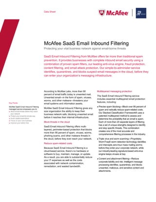 Data Sheet




                                         McAfee SaaS Email Inbound Filtering
                                         Protecting your vital business network against email-borne threats

                                         SaaS Email Inbound Filtering from McAfee offers far more than traditional spam
                                         prevention. It provides businesses with complete inbound email security using a
                                         combination of proven spam filters, our leading anti-virus engine, fraud protection,
                                         content filtering, and email attack protection. Our simple-to-administer service
                                         identifies, quarantines, and blocks suspect email messages in the cloud, before they
                                         can enter your organization’s messaging infrastructure.




                                         According to McAfee Labs, more than 90              Multilayered messaging protection
                                         percent of email traffic today is unwanted mail.
                                                                                             The SaaS Email Inbound Filtering service
                                         Unwanted email—in the form of spam, viruses,
                                                                                             includes essential multilayered email protection
                                         worms, and other malware—threatens your
Key Points                                                                                   features, including:
                                         email systems and information assets.
McAfee SaaS Email Inbound Filtering                                                           Precise spam blocking—Block over 99 percent of
managed service empowers you to:         McAfee SaaS Email Inbound Filtering gives any
                                                                                              spam and radically reduce spam-related costs.
 Block email threats before they reach   size organization the ability to keep their
 your network                                                                                 Our Stacked Classification Framework® uses a
                                         business network safe, blocking unwanted email
 Protect your email the simple way                                                            patented multilayered method to assess and
 Avoid capital expenditure               before it reaches their internal infrastructure.
                                                                                              determine the probability that an email is spam.
 Focus on your core business
 Improve your bottom line                Block threats in the cloud                           Each of more than 20 separate layers of filtering
                                                                                              has a set of unique strengths designed to identify
                                         SaaS Email Inbound Filtering offers multi-
                                                                                              and stop specific threats. This combination
                                         layered, perimeter-based protection that blocks
                                                                                              creates one of the most accurate and
                                         more than 99 percent of spam, viruses, worms,
                                                                                              comprehensive filtering processes in the industry.
                                         phishing scams, and other malware threats in
                                         the cloud, before they ever reach your network.      Triple virus and worm scanning—Proprietary
                                                                                              WormTraq® worm detection technology identifies
                                         Reduce spam-related costs
                                                                                              and intercepts zero-hour mass mailing worms
                                         Because SaaS Email Inbound Filtering is a            before they enter your corporate network, while
                                         cloud-based service, there’s no hardware or          our industry-leading signature-based anti-virus
                                         software to buy, maintain, manage, or update.        engine keeps viruses at bay
                                         As a result, you are able to substantially reduce
                                                                                              Content and attachment filtering—Reduce
                                         your IT expenses as well as the costs
                                                                                              corporate liability and risk. Intelligent message
                                         associated with network contamination,
                                                                                              processing identifies, quarantines, and blocks
                                         remediation, and wasted bandwidth.
                                                                                              unwanted, malicious, and sensitive content and
                                                                                              attachments.
 