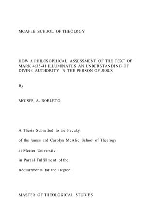 MCAFEE SCHOOL OF THEOLOGY
HOW A PHILOSOPHICAL ASSESSMENT OF THE TEXT OF
MARK 4:35-41 ILLUMINATES AN UNDERSTANDING OF
DIVINE AUTHORITY IN THE PERSON OF JESUS
By
MOISES A. ROBLETO
A Thesis Submitted to the Faculty
of the James and Carolyn McAfee School of Theology
at Mercer University
in Partial Fulfillment of the
Requirements for the Degree
MASTER OF THEOLOGICAL STUDIES
 