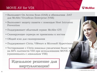 MOVE AV for VDI

    • Выполняет On Access Scan (OAS) и обновления .DAT
      для McAfee VirusScan Enterprise (VSE)
    • Выполняет защиту памяти с помощью Host Intrusion
      Prevention
    • Поддерживает облачный сервис McAfee GTI
    • Сканирующие сервера не привязаны к хостам
    • Общий кэш для сканирования
    • Поддерживает Citrix; VMware и Microsoft Hypervisors
    • Тестирование с Citrix показало увеличение более чем
      на 60% плотности VDI при использовании MOVE AV
      (сравнивалось с локальным VSE)


        Идеальное решение для
           виртуализации!
                                                            Confidential McAfee Internal Use Only
8
 