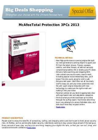 McAfeeTotal Protection 3PCs 2013
TECHNICAL DETAILS
New High-performance scanning engine-We builtq
our next-generation scanning engine to guard your
PC from the latest viruses, Trojans, spyware,
rootkits, and other threats, all without seriously
compromising battery life or slowing your PC down.
Enhance Safe searching and shopping-Withq
color-coded icons next to every search result,
including popular social networking sites, you'll
know if the site you're about to visit is safe
Enhance Anti spam -We'll filter out all the shadyq
stuff to keep you and your inbox protected. And
the anti -spam engine integrates with new
technology to make sure the right emails are
making it into your inbox
Parental controls let you block inappropriate sitesq
with age based rules and adjustable categories.
Find out what your kids have been up to onlineq
through the surfing report. You'll know when they
log in, any attempts to access forbidden sites, and
how much time they've spent online
Read moreq
PRODUCT DESCRIPTION
People want to enjoy the benefits of connecting, surfing, and shopping online and don't want to think about security
risks. At McAfee, we live and breathe digital security, relentlessly working to stay several steps ahead of the bad guys.
Every second of every day, we focus on one thing: keeping your digital life safe, so that you can surf, shop, and
socialize online with confidence Read more
 