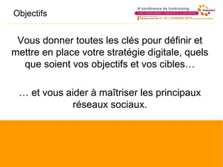 Objectifs
Vous donner toutes les clés pour définir et
mettre en place votre stratégie digitale, quels
que soient vos objectifs et vos cibles…
… et vous aider à maîtriser les principaux
réseaux sociaux.
 
