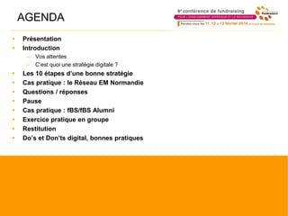 AGENDA
 Présentation
 Introduction
– Vos attentes
– C’est quoi une stratégie digitale ?
 Les 10 étapes d’une bonne stratégie
 Cas pratique : le Réseau EM Normandie
 Questions / réponses
 Pause
 Cas pratique : fBS/fBS Alumni
 Exercice pratique en groupe
 Restitution
 Do’s et Don’ts digital, bonnes pratiques
 
