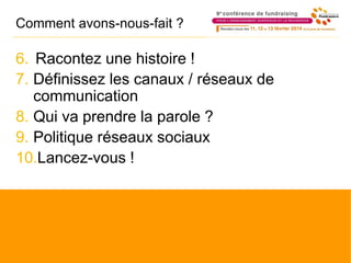 Comment avons-nous-fait ?
6. Racontez une histoire !
7. Définissez les canaux / réseaux de
communication
8. Qui va prendre la parole ?
9. Politique réseaux sociaux
10.Lancez-vous !
 