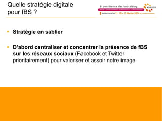 Quelle stratégie digitale
pour fBS ?
 Stratégie en sablier
 D’abord centraliser et concentrer la présence de fBS
sur les réseaux sociaux (Facebook et Twitter
prioritairement) pour valoriser et assoir notre image
 