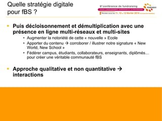 Quelle stratégie digitale
pour fBS ?
 Puis décloisonnement et démultiplication avec une
présence en ligne multi-réseaux et multi-sites
 Augmenter la notoriété de cette « nouvelle » Ecole
 Apporter du contenu  corroborer / illustrer notre signature « New
World, New School »
 Fédérer campus, étudiants, collaborateurs, enseignants, diplômés…
pour créer une véritable communauté fBS
 Approche qualitative et non quantitative 
interactions
 