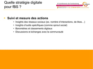 Quelle stratégie digitale
pour fBS ?
 Suivi et mesure des actions
 Insights des réseaux sociaux (ex. nombre d’interactions, de likes…)
 Insights d’outils spécifiques (comme sprout social)
 Baromètres et classements digitaux
 Discussions et échanges avec la communauté
 