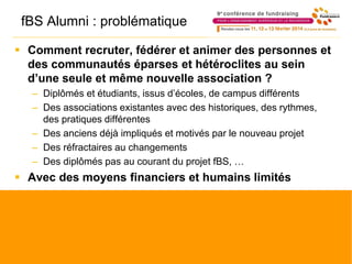 fBS Alumni : problématique
 Comment recruter, fédérer et animer des personnes et
des communautés éparses et hétéroclites au sein
d’une seule et même nouvelle association ?
– Diplômés et étudiants, issus d’écoles, de campus différents
– Des associations existantes avec des historiques, des rythmes,
des pratiques différentes
– Des anciens déjà impliqués et motivés par le nouveau projet
– Des réfractaires au changements
– Des diplômés pas au courant du projet fBS, …
 Avec des moyens financiers et humains limités
 