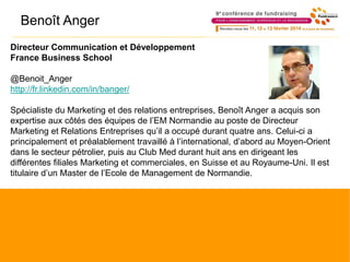 Directeur Communication et Développement
France Business School
@Benoit_Anger
http://fr.linkedin.com/in/banger/
Spécialiste du Marketing et des relations entreprises, Benoît Anger a acquis son
expertise aux côtés des équipes de l’EM Normandie au poste de Directeur
Marketing et Relations Entreprises qu’il a occupé durant quatre ans. Celui-ci a
principalement et préalablement travaillé à l’international, d’abord au Moyen-Orient
dans le secteur pétrolier, puis au Club Med durant huit ans en dirigeant les
différentes filiales Marketing et commerciales, en Suisse et au Royaume-Uni. Il est
titulaire d’un Master de l’Ecole de Management de Normandie.
Benoît Anger
 