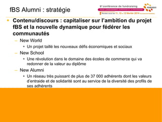 fBS Alumni : stratégie
 Contenu/discours : capitaliser sur l’ambition du projet
fBS et la nouvelle dynamique pour fédérer les
communautés
– New World
 Un projet taillé les nouveaux défis économiques et sociaux
– New School
 Une révolution dans le domaine des écoles de commerce qui va
redonner de la valeur au diplôme
– New Alumni
 Un réseau très puissant de plus de 37 000 adhérents dont les valeurs
d’entraide et de solidarité sont au service de la diversité des profils de
ses adhérents
 