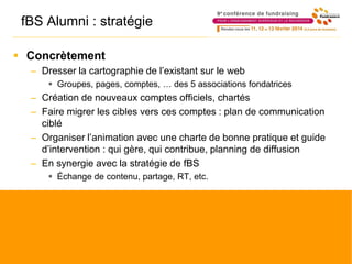 fBS Alumni : stratégie
 Concrètement
– Dresser la cartographie de l’existant sur le web
 Groupes, pages, comptes, … des 5 associations fondatrices
– Création de nouveaux comptes officiels, chartés
– Faire migrer les cibles vers ces comptes : plan de communication
ciblé
– Organiser l’animation avec une charte de bonne pratique et guide
d’intervention : qui gère, qui contribue, planning de diffusion
– En synergie avec la stratégie de fBS
 Échange de contenu, partage, RT, etc.
 