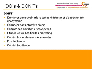 DO’s & DON’Ts
DON’T
 Démarrer sans avoir pris le temps d’écouter et d’observer son
écosystème
 Se lancer sans objectifs précis
 Se fixer des ambitions trop élevées
 Utiliser les vieilles ficelles marketing
 Oublier les fondamentaux marketing
 Fuir l’échange
 Oublier l’audience
 