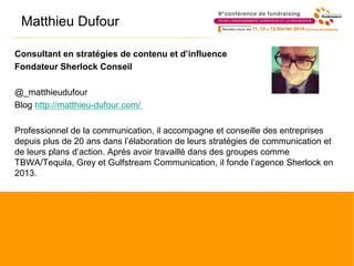 Matthieu Dufour
Consultant en stratégies de contenu et d’influence
Fondateur Sherlock Conseil
@_matthieudufour
Blog http://matthieu-dufour.com/
Professionnel de la communication, il accompagne et conseille des entreprises
depuis plus de 20 ans dans l’élaboration de leurs stratégies de communication et
de leurs plans d’action. Après avoir travaillé dans des groupes comme
TBWA/Tequila, Grey et Gulfstream Communication, il fonde l’agence Sherlock en
2013.
 