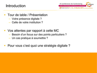 Introduction
 Tour de table / Présentation
– Votre présence digitale ?
– Celle de votre institution ?
 Vos attentes par rapport à cette MC
– Besoin d’un focus sur des points particuliers ?
– Un cas pratique à soumettre ?
 Pour vous c’est quoi une stratégie digitale ?
 
