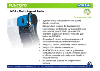 MCA – Multichannel Audio


                    •   Système audio Multicanal avec une qualité
                        d’audio numérique
                    •   Serveur-client système de divertissement
                    •   Les morceaux sont stockés sur la carte SD avec
                        une capacité jusqu'à 32 Go: plus de 8.000
                        chansons (pas besoin d'utiliser n'importe quel
                        lecteur de CD/MP3)
                    •   Support de 8 canaux audios numériques et 4
                        sources externes peuvent être connectés
                    •   Jusqu'à 32 canaux disponibles (avec 4 serveurs)
                    •   Jusqu'à 120 utilisateurs connectés
                    •   ANNONCE– Si le microphone de guide ou de
                        conducteurs s’allume, la lecture se met en pause
                        et elle est restaurée automatiquement après la
                        coupure de micro
                    •   En utilisant des outils de PC de gestion de
                        contenu
 