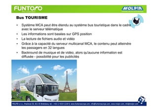 Bus TOURISME
•   Système MCA peut être étendu au système bus touristique dans le cadre
    avec le serveur télématique
•   Les informations sont basées sur GPS position
•   La lecture de fichiers audio et vidéo
•   Grâce à la capacité du serveur multicanal MCA, le contenu peut atteindre
    les passagers en 32 langues
•   Backround de musique et de vidéo, alors qu'aucune information est
    diffusée - possibilité pour les publicités
 