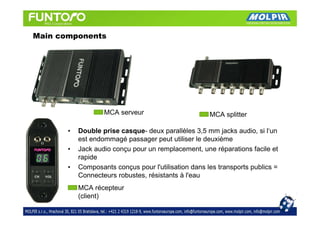 Main components




                   MCA serveur                        MCA splitter

       •   Double prise casque- deux parallèles 3,5 mm jacks audio, si l‘un
           est endommagé passager peut utiliser le deuxième
       •   Jack audio conçu pour un remplacement, une réparations facile et
           rapide
       •   Composants conçus pour l'utilisation dans les transports publics =
           Connecteurs robustes, résistants à l'eau
           MCA récepteur
           (client)
 