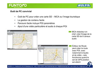 Outil de PC convivial

    •   Outil de PC pour créer une carte SD - MCA ou l’image touristique
    •   La gestion de contenu facile
    •   Parcours facile incluye POI paramètres
    •   Ajout d'une vidéo particulière et audio à chaque POI

                                                               MCA rédacteur en
                                                               chef, crée l'image de la
                                                               carte SD de 8 canaux
                                                               audio


                                                                Éditeur de Route
                                                                peut créer la route
                                                                avec POI, avec
                                                                notamment d‘audio
                                                                et de vidéo - cela
                                                                fonctionne quand le
                                                                set de GPS position
                                                                est atteint
 