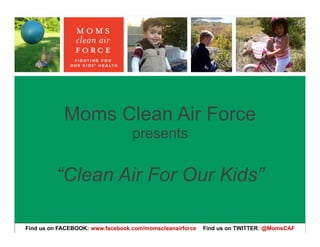 Moms Clean Air Force
                                  presents

         “Clean Air For Our Kids”

Find us on FACEBOOK: www.facebook.com/momscleanairforce   Find us on TWITTER: @MomsCAF
 
