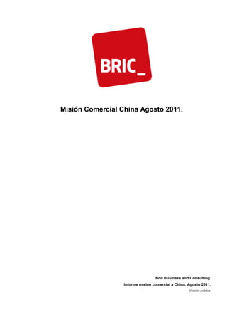 Misión Comercial China Agosto 2011.




                                  Bric Business and Consulting.
                  Informe misión comercial a China. Agosto 2011.
                                                    Versión pública.
 
