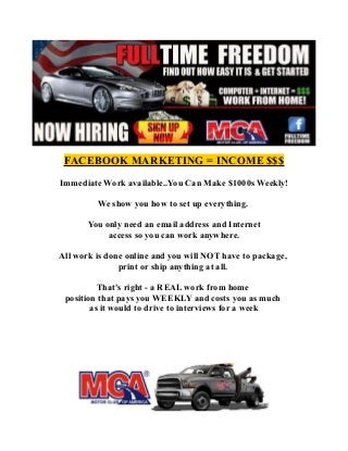 FACEBOOK MARKETING = INCOME $$$
Immediate Work available..You Can Make $1000s Weekly!
We show you how to set up everything.
You only need an email address and Internet
access so you can work anywhere.
All work is done online and you will NOT have to package,
print or ship anything at all.
That's right - a REAL work from home
position that pays you WEEKLY and costs you as much
as it would to drive to interviews for a week
 