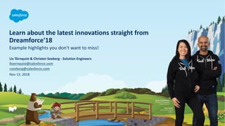 Learn about the latest innovations straight from
Dreamforce'18
Nov 13, 2018
Liv Törnquist & Christen Seeberg - Solution Engineers
ltoernquist@salesforce.com
cseeberg@salesforce.com
Example highlights you don't want to miss!
 