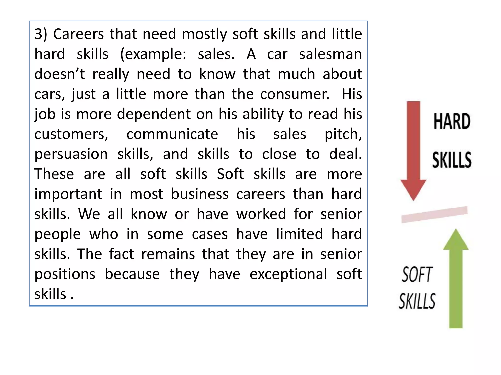 3) Careers that need mostly soft skills and little
hard skills (example: sales. A car salesman
doesn’t really need to know that much about
cars, just a little more than the consumer. His
job is more dependent on his ability to read his
customers, communicate his sales pitch,
persuasion skills, and skills to close to deal.
These are all soft skills Soft skills are more
important in most business careers than hard
skills. We all know or have worked for senior
people who in some cases have limited hard
skills. The fact remains that they are in senior
positions because they have exceptional soft
skills .
 