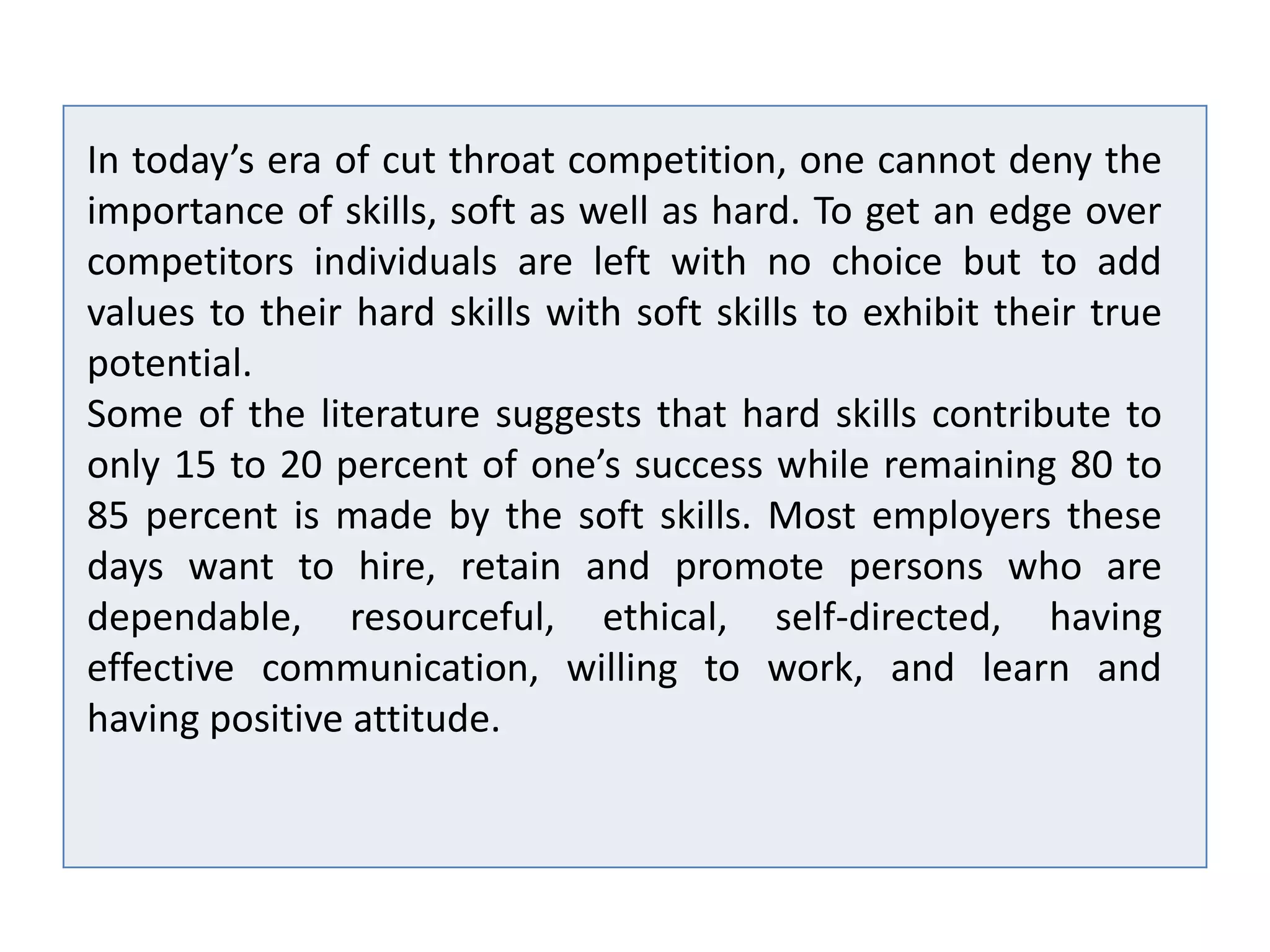 In today’s era of cut throat competition, one cannot deny the
importance of skills, soft as well as hard. To get an edge over
competitors individuals are left with no choice but to add
values to their hard skills with soft skills to exhibit their true
potential.
Some of the literature suggests that hard skills contribute to
only 15 to 20 percent of one’s success while remaining 80 to
85 percent is made by the soft skills. Most employers these
days want to hire, retain and promote persons who are
dependable, resourceful, ethical, self-directed, having
effective communication, willing to work, and learn and
having positive attitude.
 