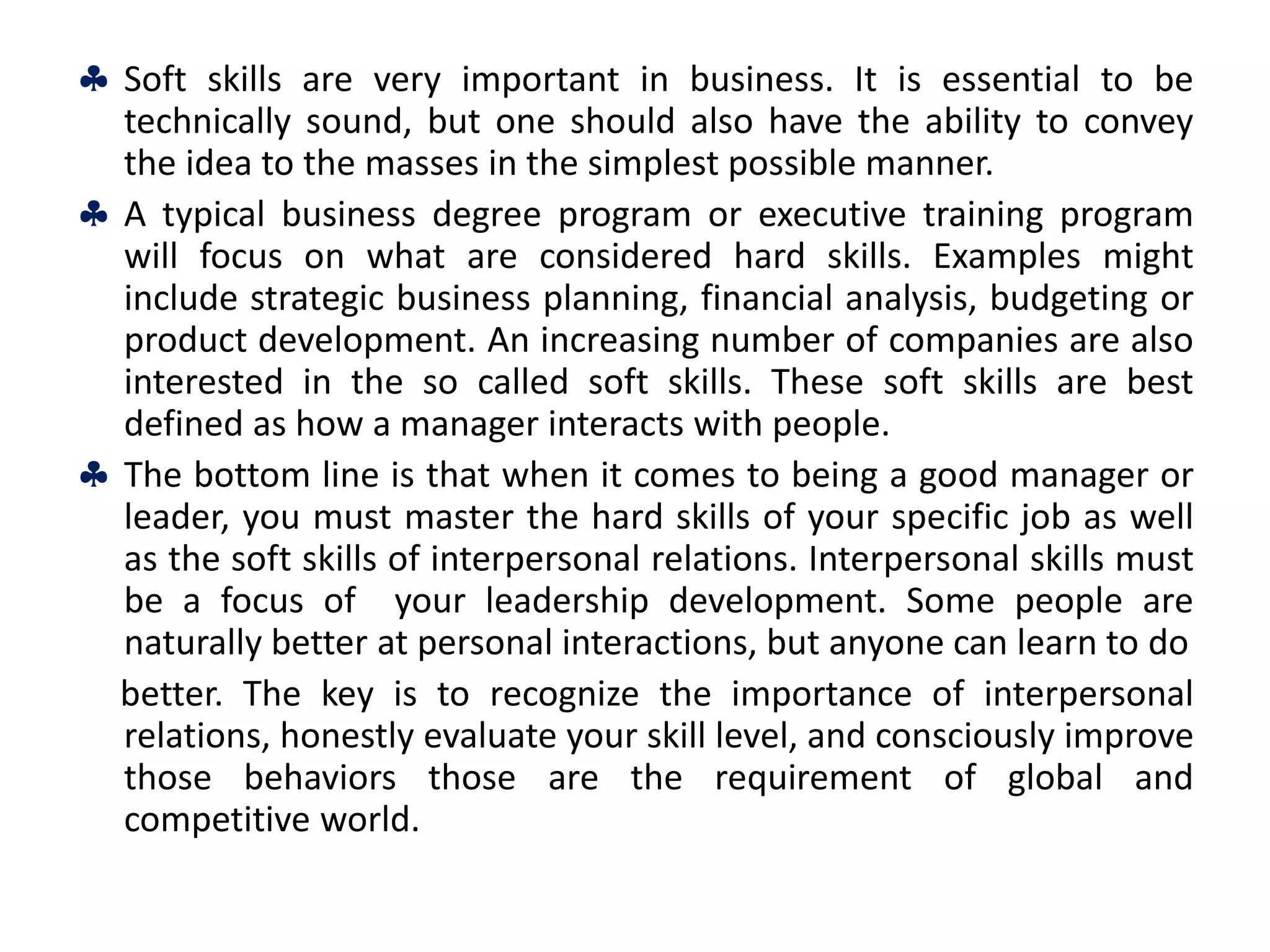  Soft skills are very important in business. It is essential to be
technically sound, but one should also have the ability to convey
the idea to the masses in the simplest possible manner.
 A typical business degree program or executive training program
will focus on what are considered hard skills. Examples might
include strategic business planning, financial analysis, budgeting or
product development. An increasing number of companies are also
interested in the so called soft skills. These soft skills are best
defined as how a manager interacts with people.
 The bottom line is that when it comes to being a good manager or
leader, you must master the hard skills of your specific job as well
as the soft skills of interpersonal relations. Interpersonal skills must
be a focus of your leadership development. Some people are
naturally better at personal interactions, but anyone can learn to do
better. The key is to recognize the importance of interpersonal
relations, honestly evaluate your skill level, and consciously improve
those behaviors those are the requirement of global and
competitive world.
 