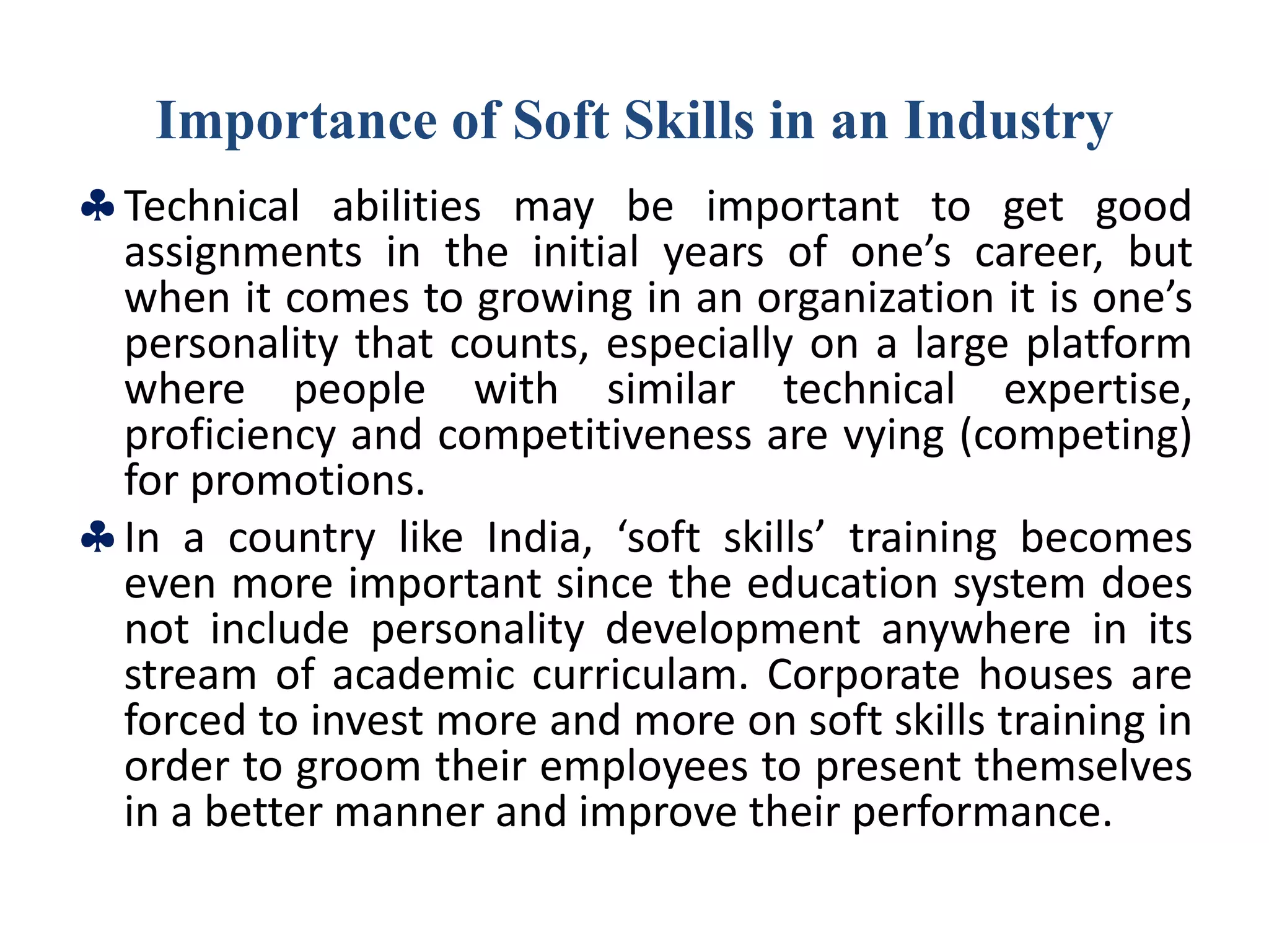 Importance of Soft Skills in an Industry
Technical abilities may be important to get good
assignments in the initial years of one’s career, but
when it comes to growing in an organization it is one’s
personality that counts, especially on a large platform
where people with similar technical expertise,
proficiency and competitiveness are vying (competing)
for promotions.
In a country like India, ‘soft skills’ training becomes
even more important since the education system does
not include personality development anywhere in its
stream of academic curriculam. Corporate houses are
forced to invest more and more on soft skills training in
order to groom their employees to present themselves
in a better manner and improve their performance.
 