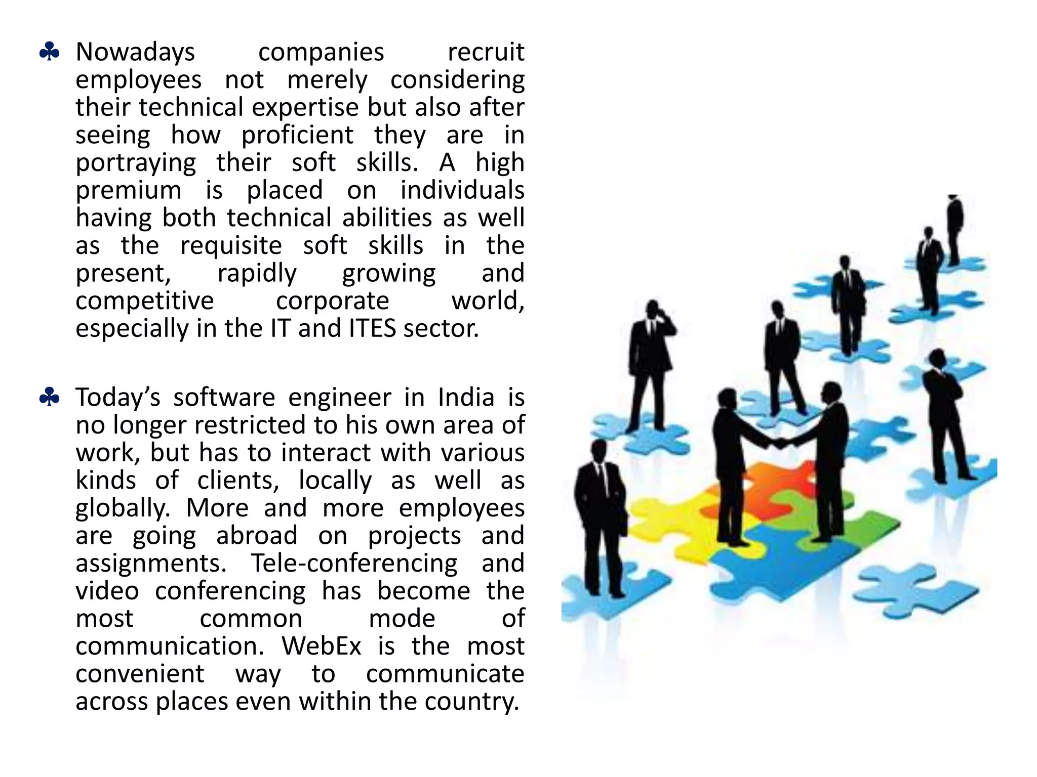  Nowadays companies recruit
employees not merely considering
their technical expertise but also after
seeing how proficient they are in
portraying their soft skills. A high
premium is placed on individuals
having both technical abilities as well
as the requisite soft skills in the
present, rapidly growing and
competitive corporate world,
especially in the IT and ITES sector.
 Today’s software engineer in India is
no longer restricted to his own area of
work, but has to interact with various
kinds of clients, locally as well as
globally. More and more employees
are going abroad on projects and
assignments. Tele-conferencing and
video conferencing has become the
most common mode of
communication. WebEx is the most
convenient way to communicate
across places even within the country.
 