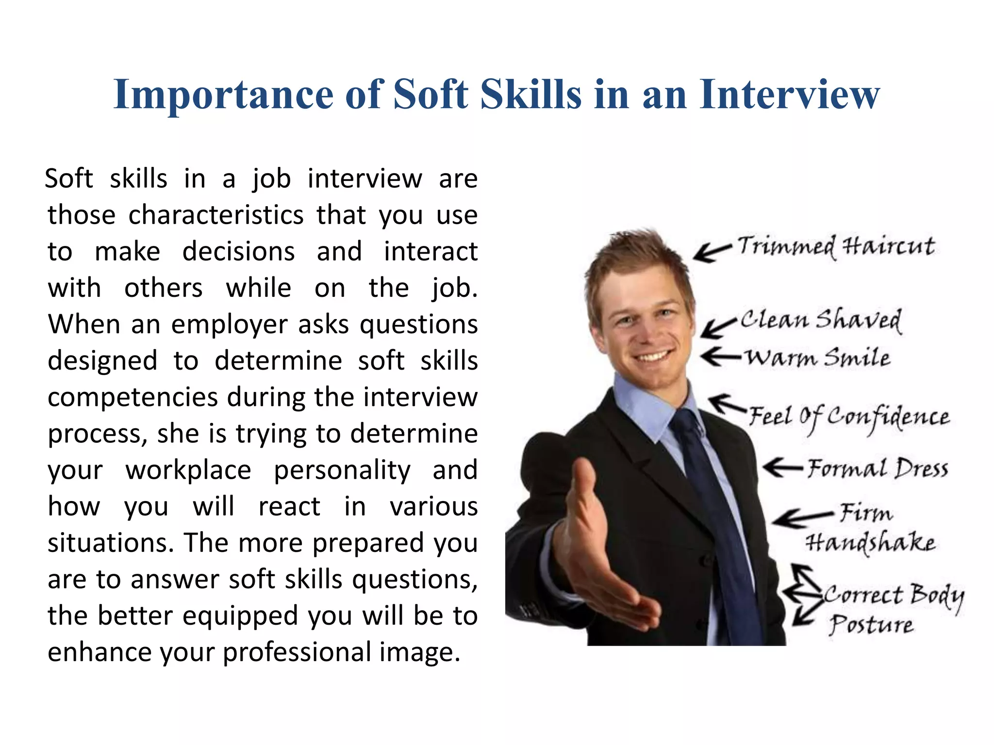 Importance of Soft Skills in an Interview
Soft skills in a job interview are
those characteristics that you use
to make decisions and interact
with others while on the job.
When an employer asks questions
designed to determine soft skills
competencies during the interview
process, she is trying to determine
your workplace personality and
how you will react in various
situations. The more prepared you
are to answer soft skills questions,
the better equipped you will be to
enhance your professional image.
 