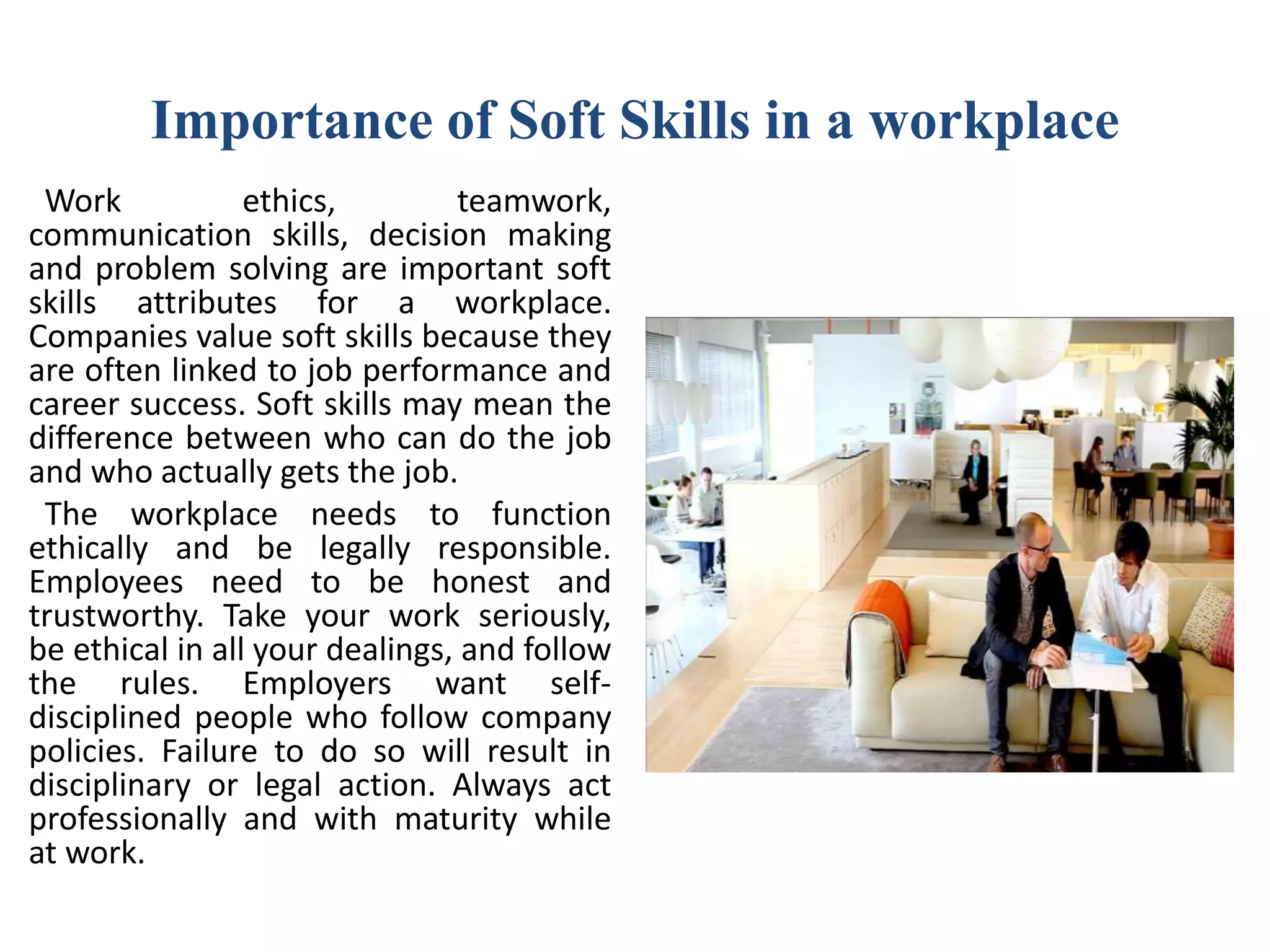 Importance of Soft Skills in a workplace
Work ethics, teamwork,
communication skills, decision making
and problem solving are important soft
skills attributes for a workplace.
Companies value soft skills because they
are often linked to job performance and
career success. Soft skills may mean the
difference between who can do the job
and who actually gets the job.
The workplace needs to function
ethically and be legally responsible.
Employees need to be honest and
trustworthy. Take your work seriously,
be ethical in all your dealings, and follow
the rules. Employers want self-
disciplined people who follow company
policies. Failure to do so will result in
disciplinary or legal action. Always act
professionally and with maturity while
at work.
 