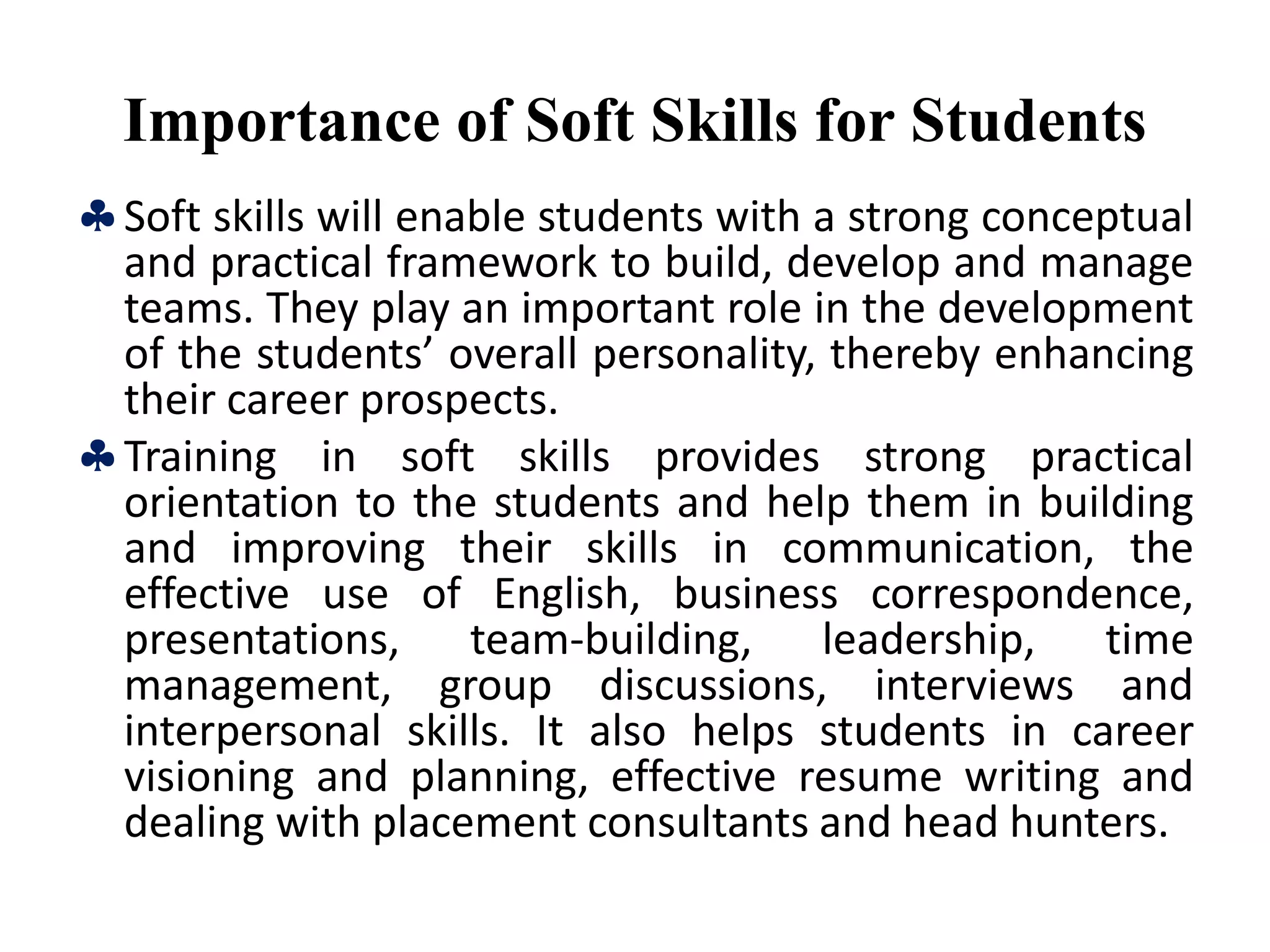 Importance of Soft Skills for Students
Soft skills will enable students with a strong conceptual
and practical framework to build, develop and manage
teams. They play an important role in the development
of the students’ overall personality, thereby enhancing
their career prospects.
Training in soft skills provides strong practical
orientation to the students and help them in building
and improving their skills in communication, the
effective use of English, business correspondence,
presentations, team-building, leadership, time
management, group discussions, interviews and
interpersonal skills. It also helps students in career
visioning and planning, effective resume writing and
dealing with placement consultants and head hunters.
 