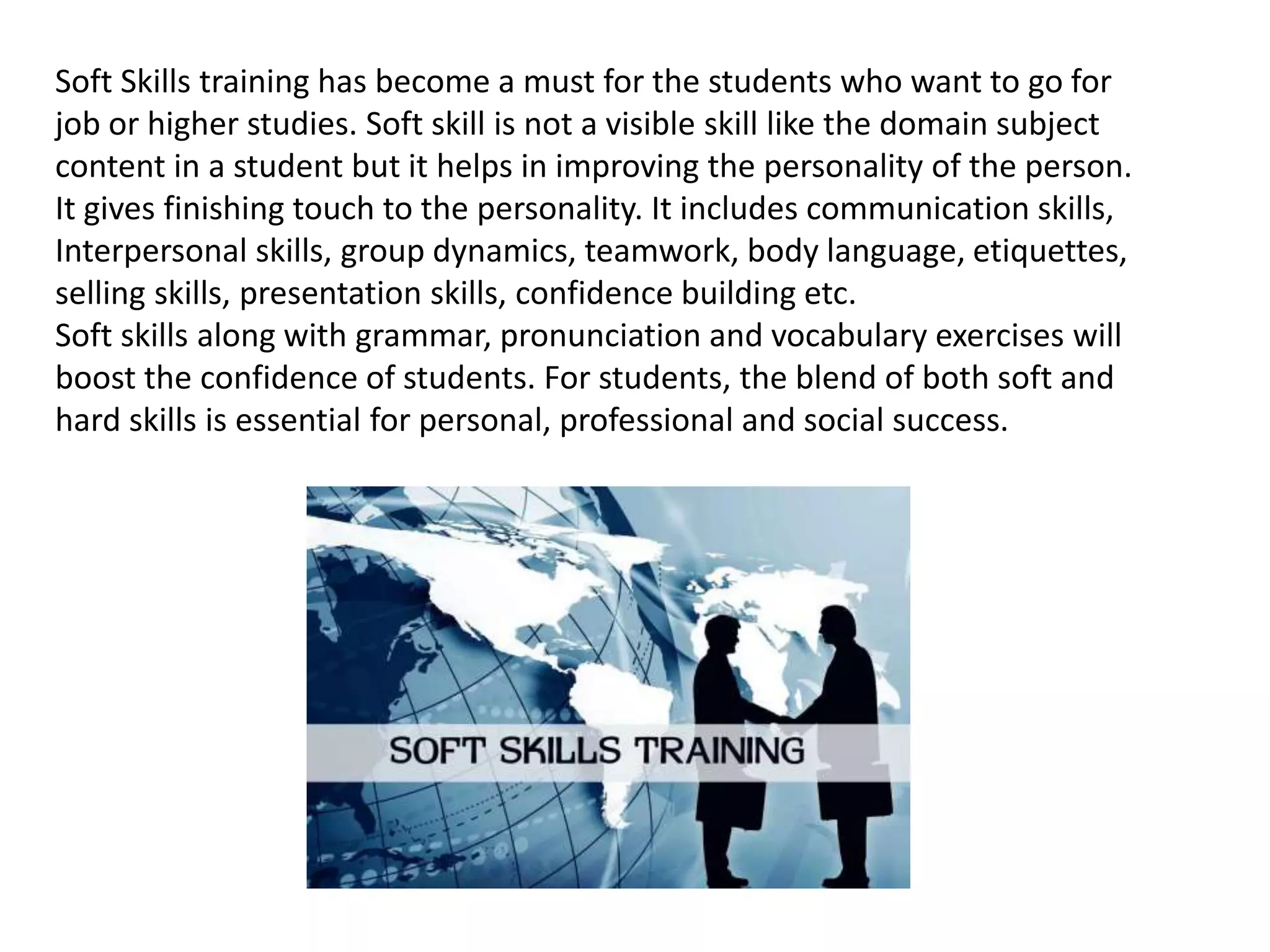 Soft Skills training has become a must for the students who want to go for
job or higher studies. Soft skill is not a visible skill like the domain subject
content in a student but it helps in improving the personality of the person.
It gives finishing touch to the personality. It includes communication skills,
Interpersonal skills, group dynamics, teamwork, body language, etiquettes,
selling skills, presentation skills, confidence building etc.
Soft skills along with grammar, pronunciation and vocabulary exercises will
boost the confidence of students. For students, the blend of both soft and
hard skills is essential for personal, professional and social success.
 