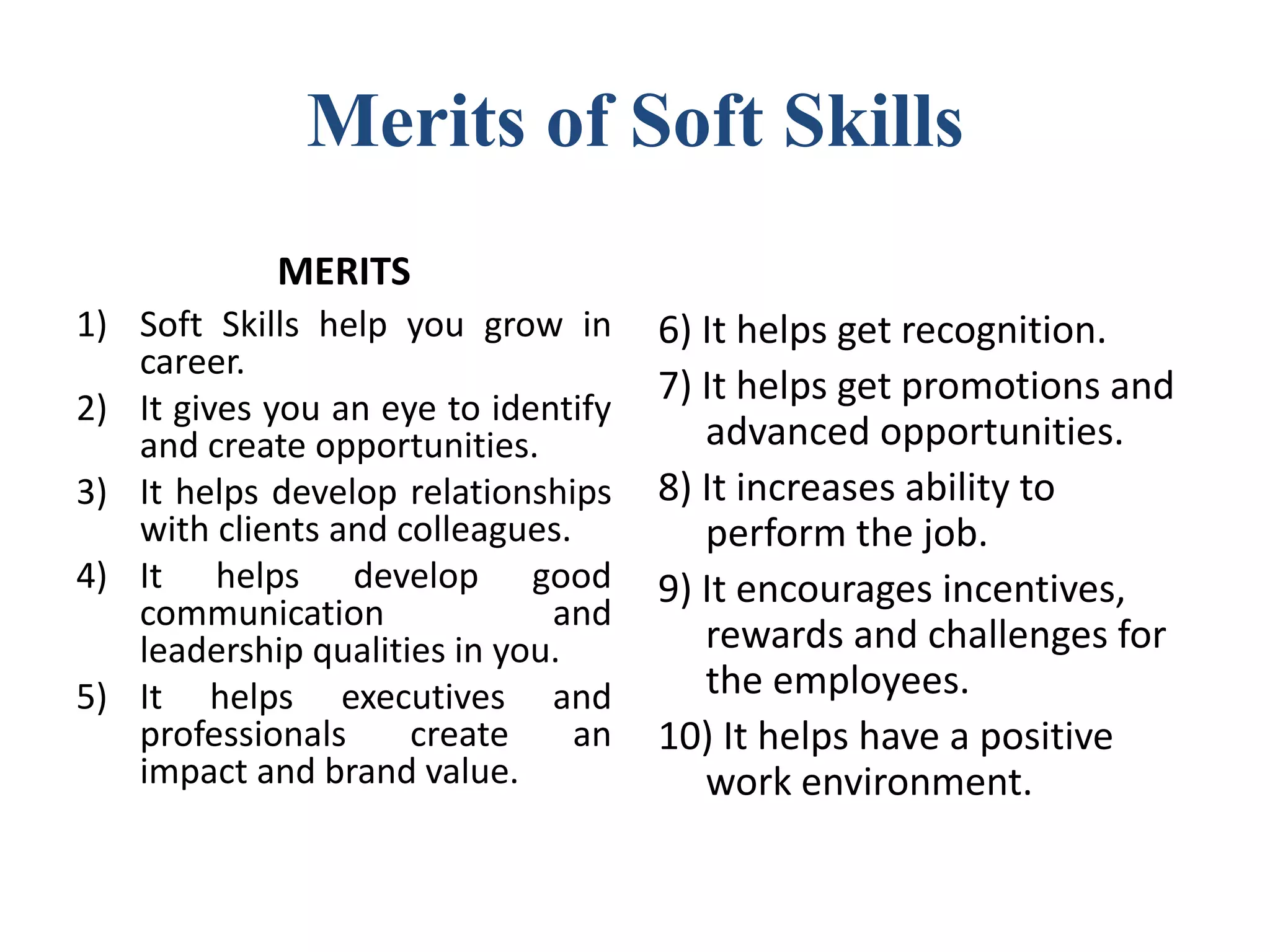 Merits of Soft Skills
MERITS
1) Soft Skills help you grow in
career.
2) It gives you an eye to identify
and create opportunities.
3) It helps develop relationships
with clients and colleagues.
4) It helps develop good
communication and
leadership qualities in you.
5) It helps executives and
professionals create an
impact and brand value.
6) It helps get recognition.
7) It helps get promotions and
advanced opportunities.
8) It increases ability to
perform the job.
9) It encourages incentives,
rewards and challenges for
the employees.
10) It helps have a positive
work environment.
 